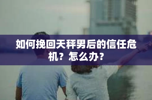 如何挽回天秤男后的信任危机？怎么办？