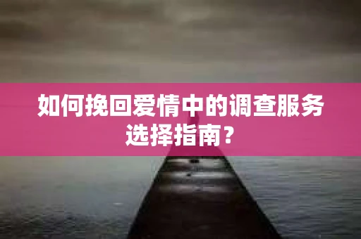 如何挽回爱情中的调查服务选择指南？