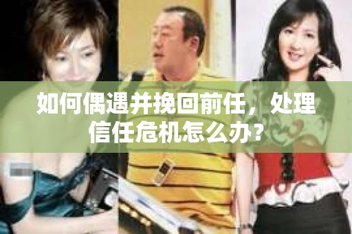 如何偶遇并挽回前任，处理信任危机怎么办？