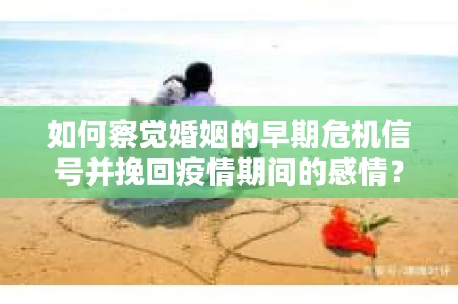 如何察觉婚姻的早期危机信号并挽回疫情期间的感情？