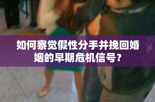 如何察觉假性分手并挽回婚姻的早期危机信号？