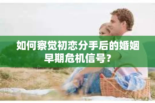 如何察觉初恋分手后的婚姻早期危机信号？