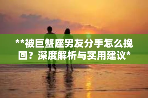 **被巨蟹座男友分手怎么挽回？深度解析与实用建议**