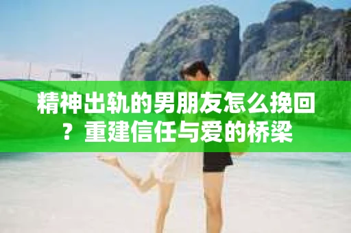 精神出轨的男朋友怎么挽回？重建信任与爱的桥梁