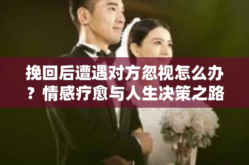 挽回后遭遇对方忽视怎么办？情感疗愈与人生决策之路