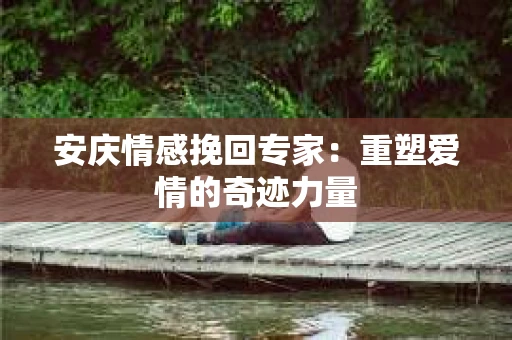 安庆情感挽回专家：重塑爱情的奇迹力量
