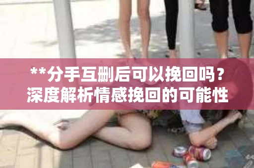 **分手互删后可以挽回吗？深度解析情感挽回的可能性**