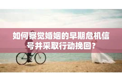 如何察觉婚姻的早期危机信号并采取行动挽回？