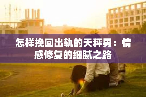 怎样挽回出轨的天秤男：情感修复的细腻之路