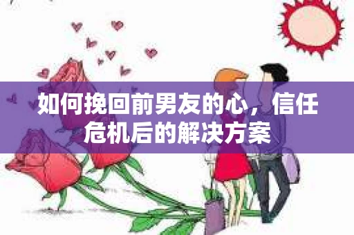 如何挽回前男友的心，信任危机后的解决方案