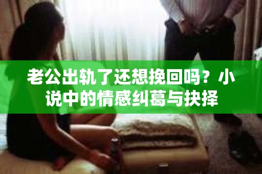 老公出轨了还想挽回吗？小说中的情感纠葛与抉择