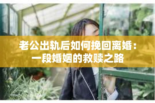 老公出轨后如何挽回离婚：一段婚姻的救赎之路