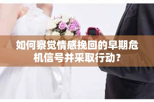 如何察觉情感挽回的早期危机信号并采取行动？