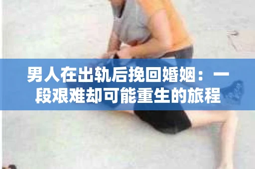 男人在出轨后挽回婚姻：一段艰难却可能重生的旅程