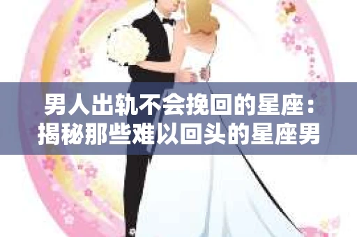 男人出轨不会挽回的星座：揭秘那些难以回头的星座男