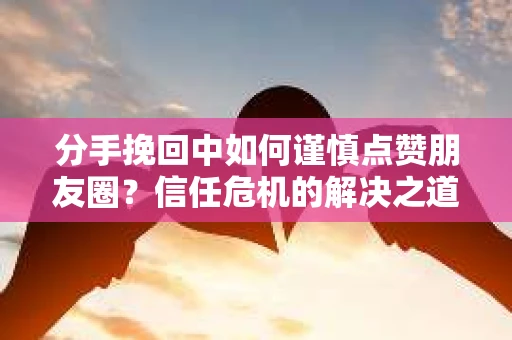 分手挽回中如何谨慎点赞朋友圈？信任危机的解决之道