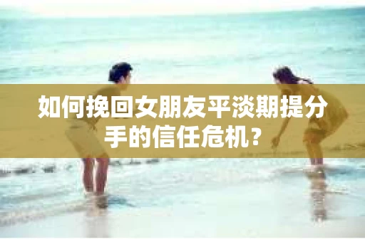 如何挽回女朋友平淡期提分手的信任危机？