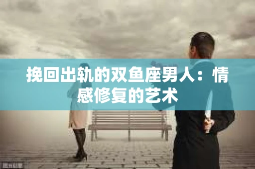 挽回出轨的双鱼座男人：情感修复的艺术