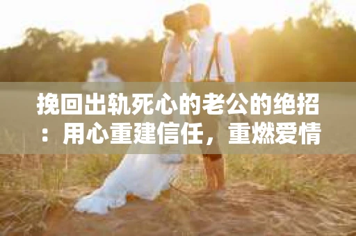 挽回出轨死心的老公的绝招：用心重建信任，重燃爱情火花