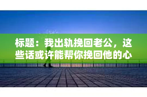 标题：我出轨挽回老公，这些话或许能帮你挽回他的心