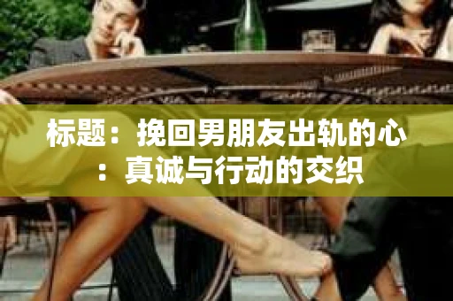 标题：挽回男朋友出轨的心：真诚与行动的交织