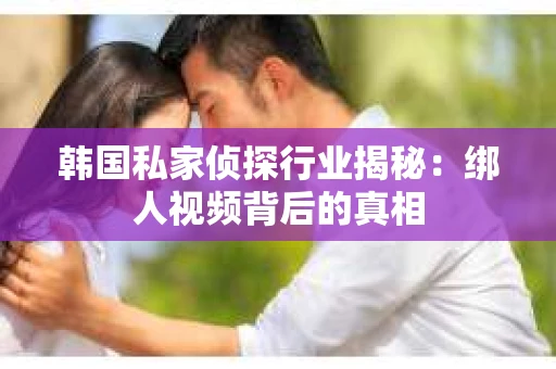 韩国私家侦探行业揭秘:绑人视频背后的真相 韩国私家侦探行业揭秘:绑人视频背后的真相