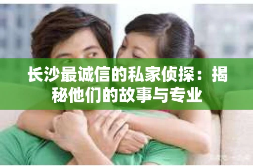 长沙最诚信的私家侦探：揭秘他们的故事与专业