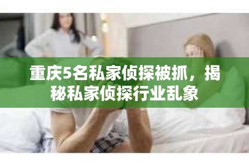 重庆5名私家侦探被抓，揭秘私家侦探行业乱象