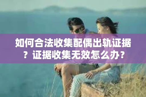 如何合法收集配偶出轨证据？证据收集无效怎么办？