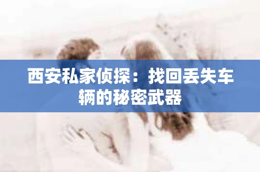 西安私家侦探：找回丢失车辆的秘密武器