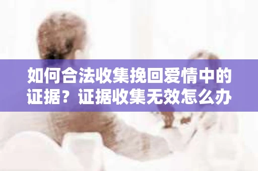 如何合法收集挽回爱情中的证据？证据收集无效怎么办？