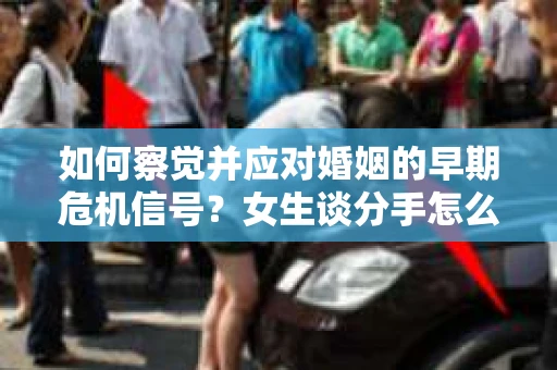 如何察觉并应对婚姻的早期危机信号？女生谈分手怎么挽回