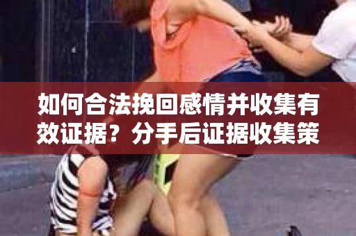 如何合法挽回感情并收集有效证据？分手后证据收集策略