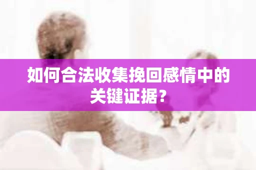 如何合法收集挽回感情中的关键证据？