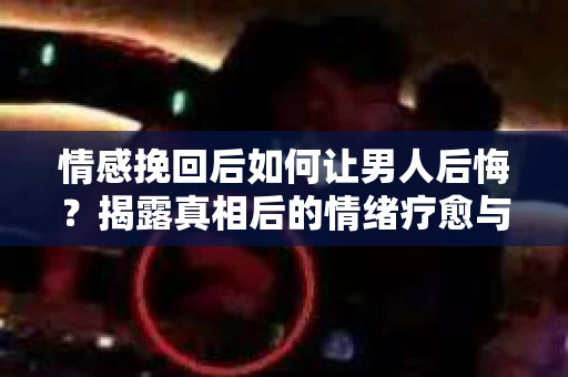 情感挽回后如何让男人后悔？揭露真相后的情绪疗愈与人生决策