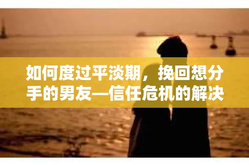 如何度过平淡期，挽回想分手的男友—信任危机的解决之道