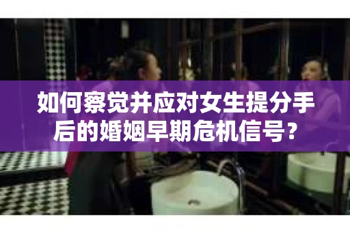 如何察觉并应对女生提分手后的婚姻早期危机信号？