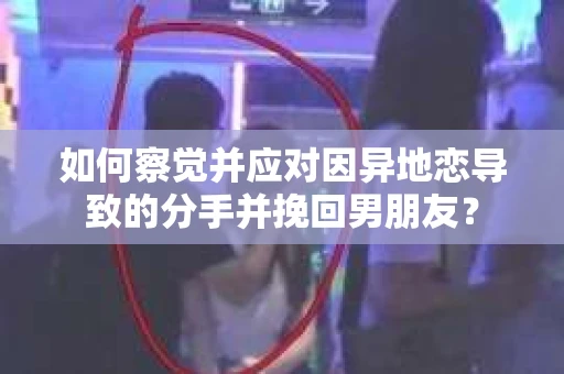 如何察觉并应对因异地恋导致的分手并挽回男朋友？