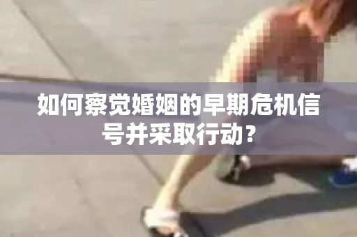 如何察觉婚姻的早期危机信号并采取行动？