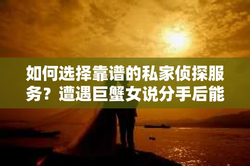 如何选择靠谱的私家侦探服务？遭遇巨蟹女说分手后能否挽回，侦探社能帮到你吗？