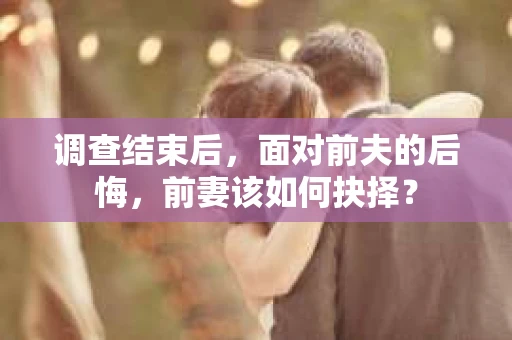 调查结束后,面对前夫的后悔,前妻该如何抉择? 调查结束后,面对前夫的后悔,前妻该如何抉择?