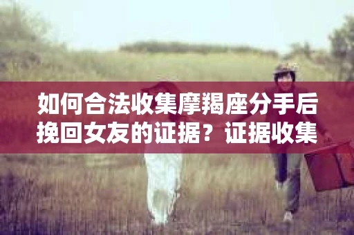 如何合法收集摩羯座分手后挽回女友的证据？证据收集策略与法律风险防范