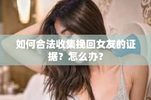 如何合法收集挽回女友的证据？怎么办？