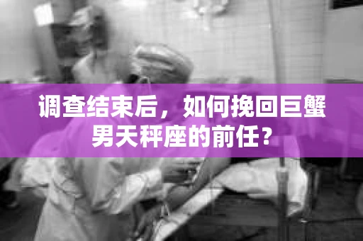 调查结束后,如何挽回巨蟹男天秤座的前任? 调查结束后,如何挽回巨蟹男天秤座的前任?