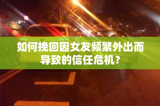 如何挽回因女友频繁外出而导致的信任危机? 如何挽回因女友频繁外出而导致的信任危机?