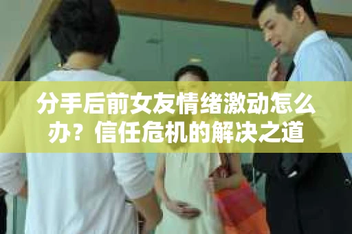 分手后前女友情绪激动怎么办？信任危机的解决之道