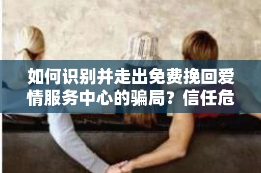 如何识别并走出免费挽回爱情服务中心的骗局?信任危机解决方案 如何识别并走出免费挽回爱情服务中心的骗局?信任危机解决方案