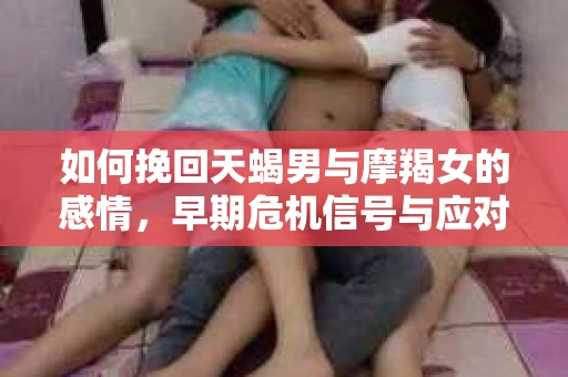 如何挽回天蝎男与摩羯女的感情,早期危机信号与应对策略 如何挽回天蝎男与摩羯女的感情,早期危机信号与应对策略