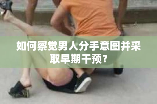 如何察觉男人分手意图并采取早期干预？