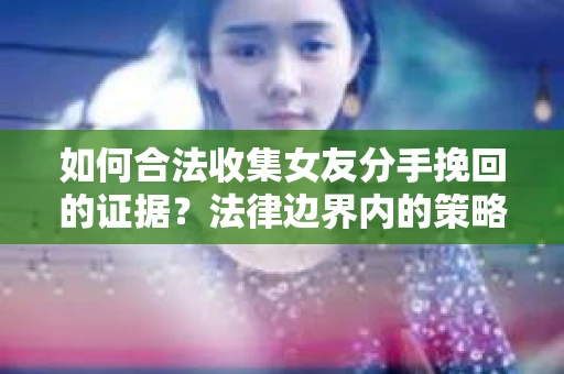 如何合法收集女友分手挽回的证据？法律边界内的策略与技巧